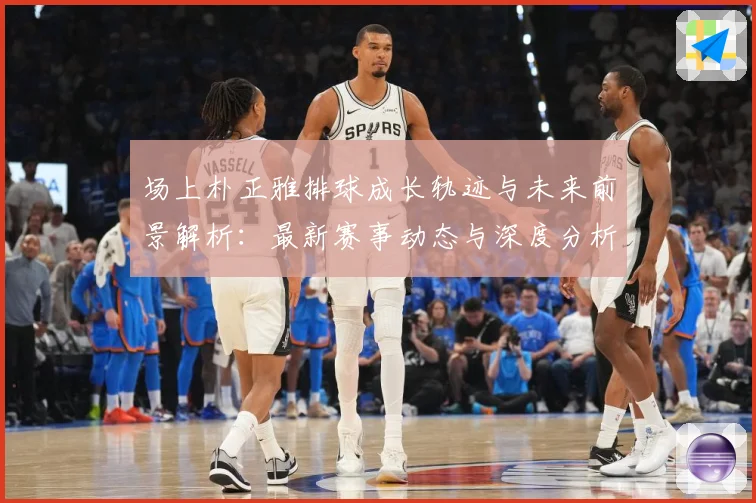 场上朴正雅排球成长轨迹与未来前景解析：最新赛事动态与深度分析