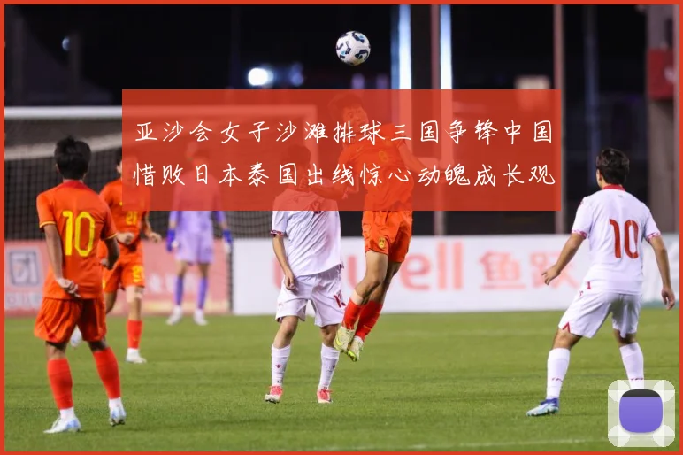 亚沙会女子沙滩排球三国争锋中国惜败日本泰国出线惊心动魄成长观察：最新赛事动态与深度分析
