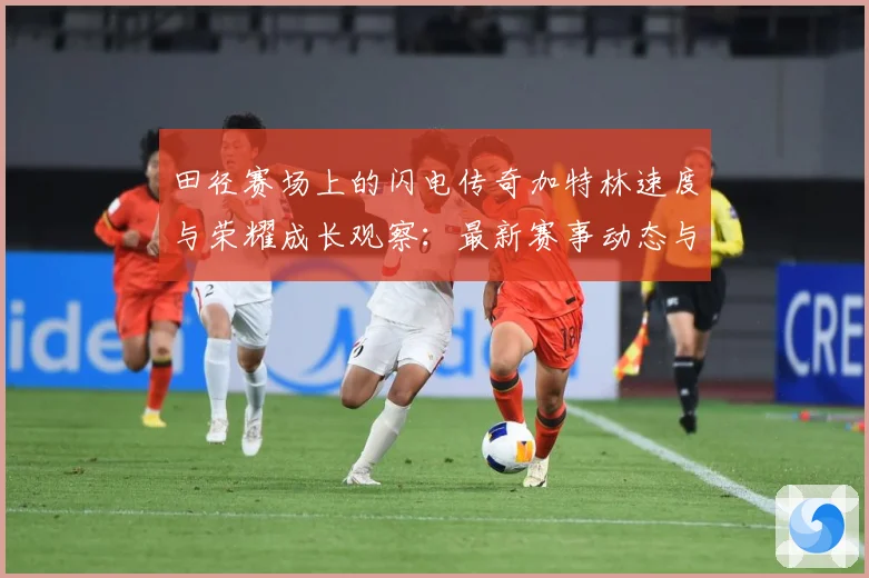 田径赛场上的闪电传奇加特林速度与荣耀成长观察：最新赛事动态与深度分析