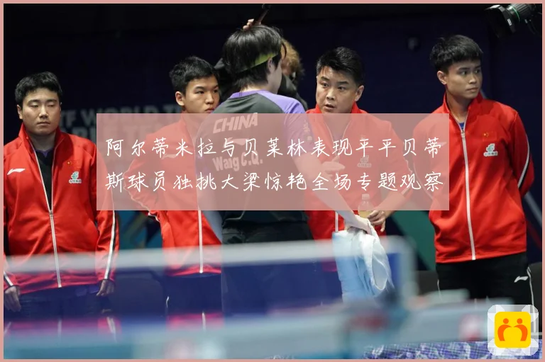 阿尔蒂米拉与贝莱林表现平平贝蒂斯球员独挑大梁惊艳全场专题观察：最新赛事动态与深度分析