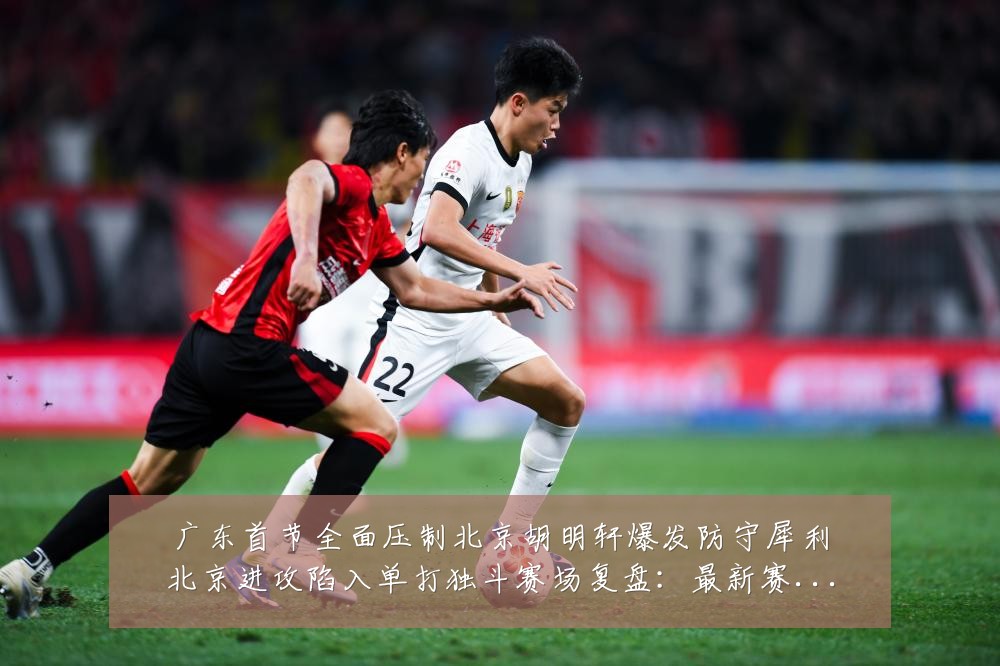 广东首节全面压制北京胡明轩爆发防守犀利北京进攻陷入单打独斗赛场复盘：最新赛事动态与深度分析