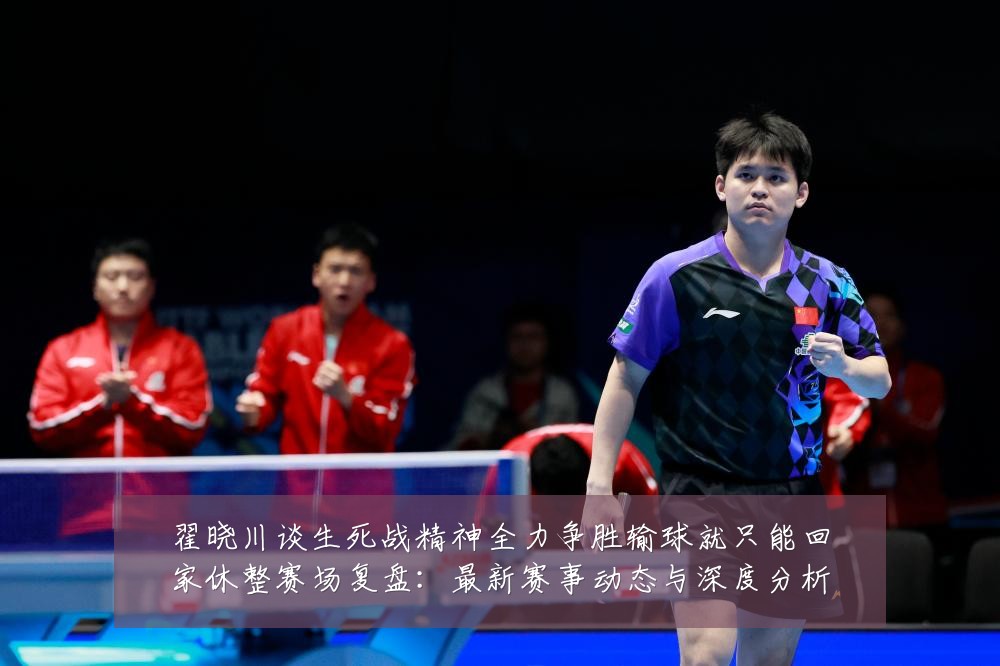 翟晓川谈生死战精神全力争胜输球就只能回家休整赛场复盘:最新赛事动态与深度分析